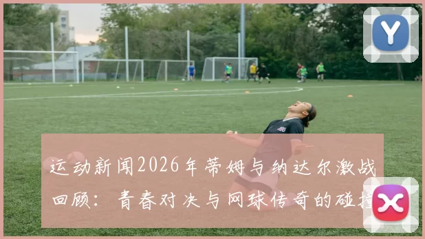 运动新闻2026年蒂姆与纳达尔激战回顾：青春对决与网球传奇的碰撞