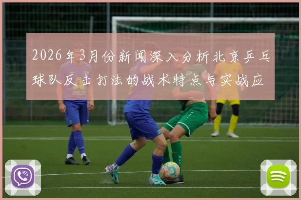 2026年3月份新闻深入分析北京乒乓球队反击打法的战术特点与实战应用