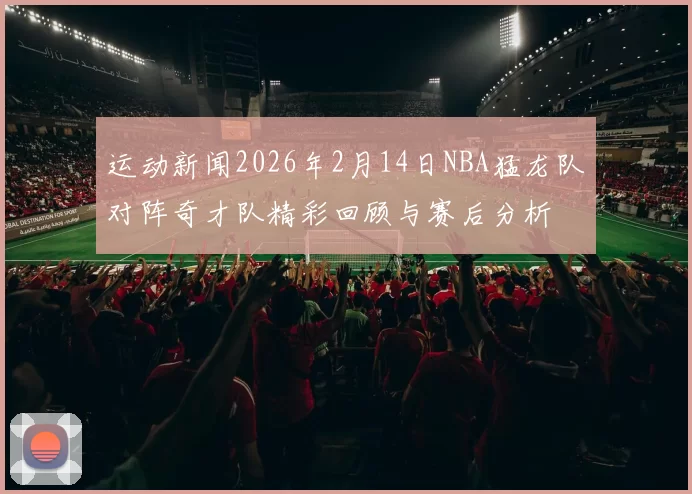 运动新闻2026年2月14日NBA猛龙队对阵奇才队精彩回顾与赛后分析