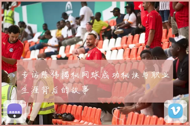 专访陈伟揭秘网球成功秘诀与职业生涯背后的故事